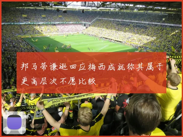 邦马蒂谦逊回应梅西成就称其属于更高层次不愿比较