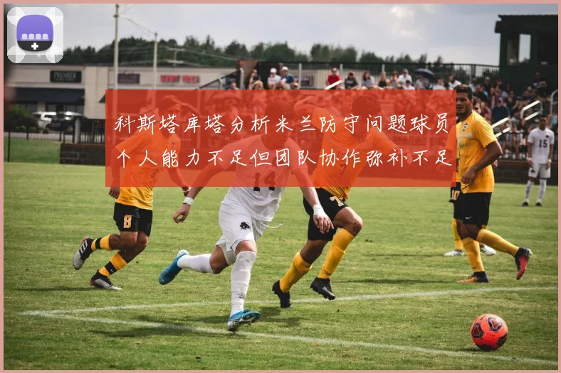 科斯塔库塔分析米兰防守问题球员个人能力不足但团队协作弥补不足之处