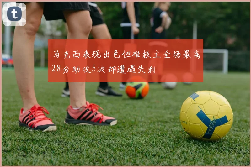 马克西表现出色但难救主全场最高28分助攻5次却遭遇失利