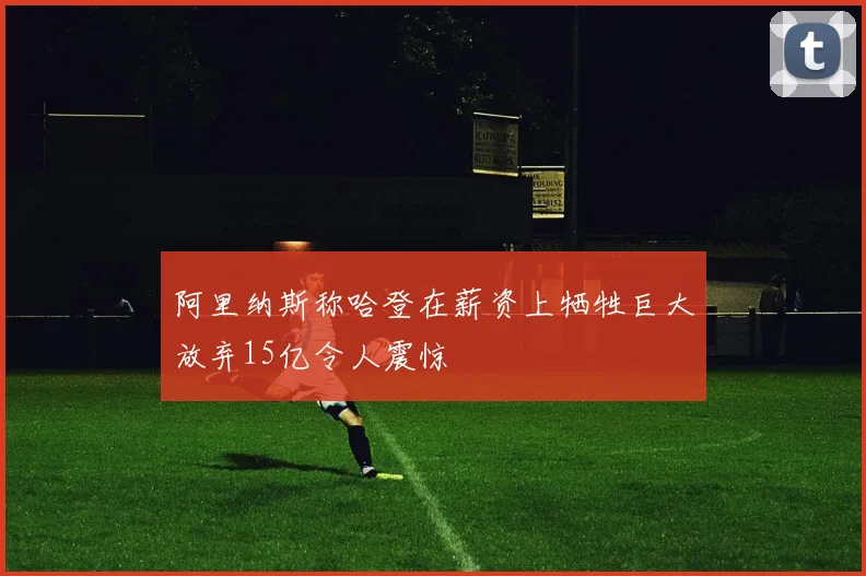 阿里纳斯称哈登在薪资上牺牲巨大放弃15亿令人震惊