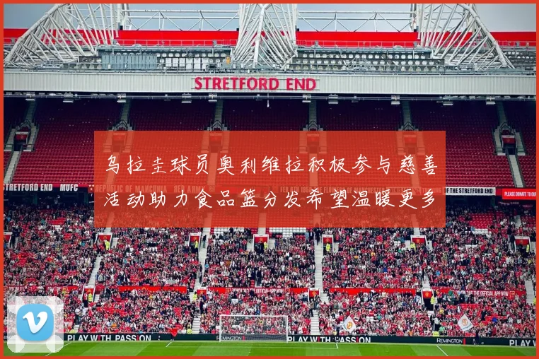 乌拉圭球员奥利维拉积极参与慈善活动助力食品篮分发希望温暖更多需要帮助的人
