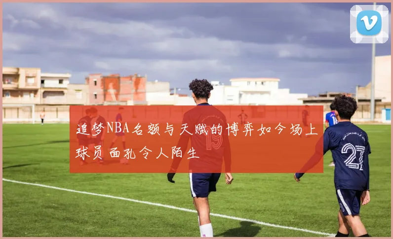 追梦NBA名额与天赋的博弈如今场上球员面孔令人陌生