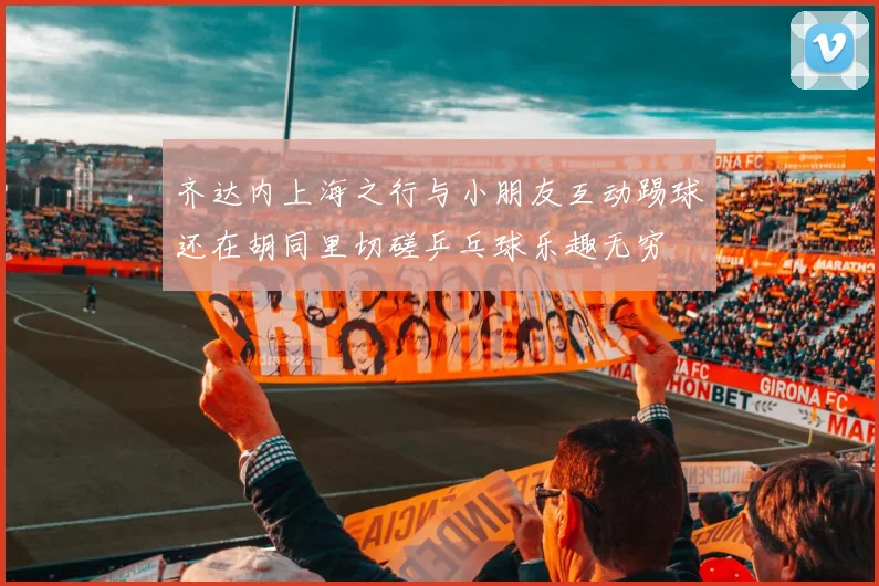 齐达内上海之行与小朋友互动踢球还在胡同里切磋乒乓球乐趣无穷