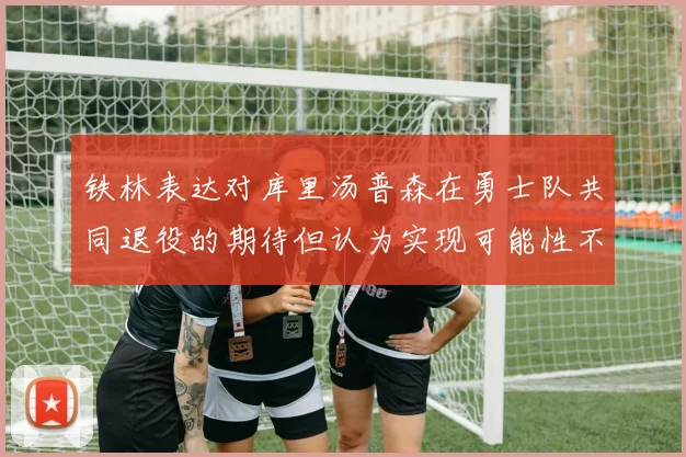 铁林表达对库里汤普森在勇士队共同退役的期待但认为实现可能性不大