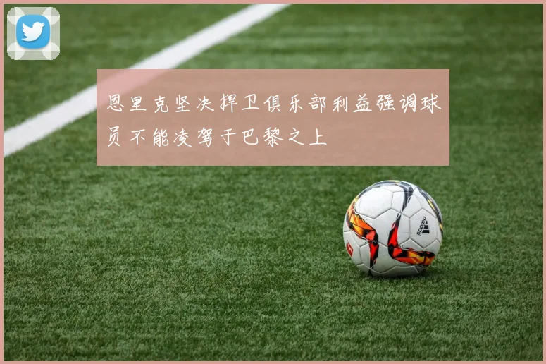 恩里克坚决捍卫俱乐部利益强调球员不能凌驾于巴黎之上
