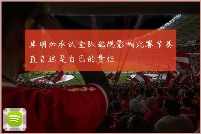 库明加承认全队犯规影响比赛节奏直言这是自己的责任