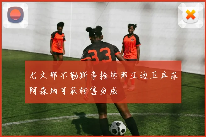 尤文那不勒斯争抢热那亚边卫库菲阿森纳可获转售分成