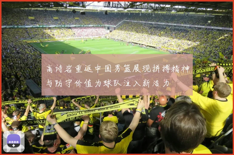 高诗岩重返中国男篮展现拼搏精神与防守价值为球队注入新活力