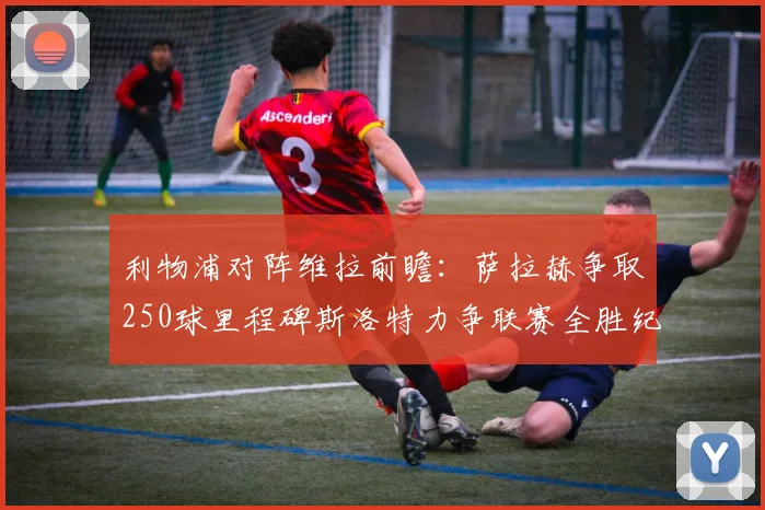 利物浦对阵维拉前瞻：萨拉赫争取250球里程碑斯洛特力争联赛全胜纪录