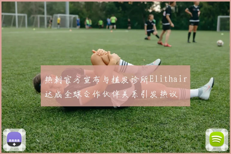 热刺官方宣布与植发诊所Elithair达成全球合作伙伴关系引发热议