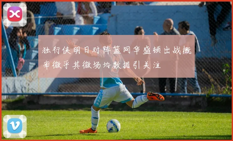 独行侠明日对阵篮网华盛顿出战概率微乎其微场均数据引关注