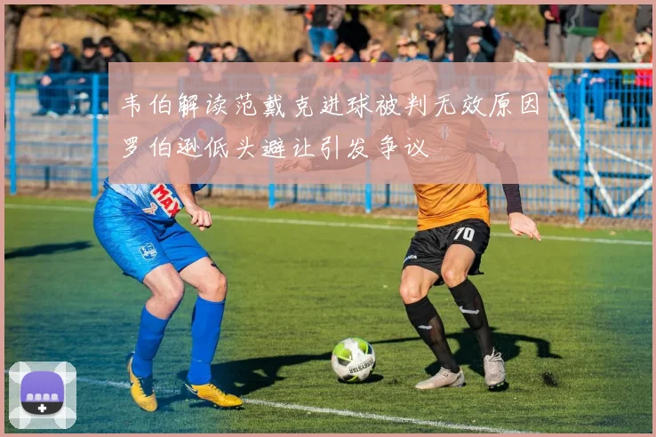 韦伯解读范戴克进球被判无效原因罗伯逊低头避让引发争议