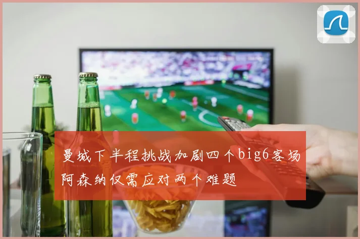 曼城下半程挑战加剧四个big6客场阿森纳仅需应对两个难题