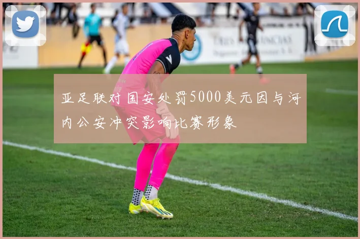 亚足联对国安处罚5000美元因与河内公安冲突影响比赛形象