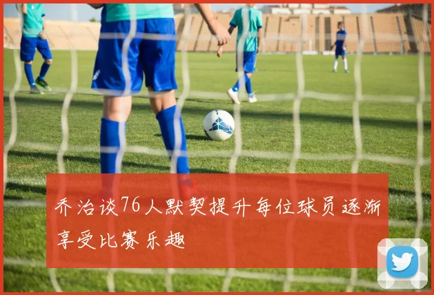 乔治谈76人默契提升每位球员逐渐享受比赛乐趣
