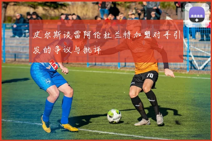 皮尔斯谈雷阿伦杜兰特加盟对手引发的争议与批评