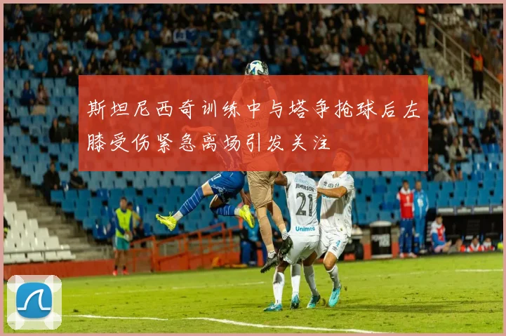斯坦尼西奇训练中与塔争抢球后左膝受伤紧急离场引发关注