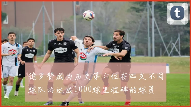 德罗赞成为历史第六位在四支不同球队均达成1000球里程碑的球员