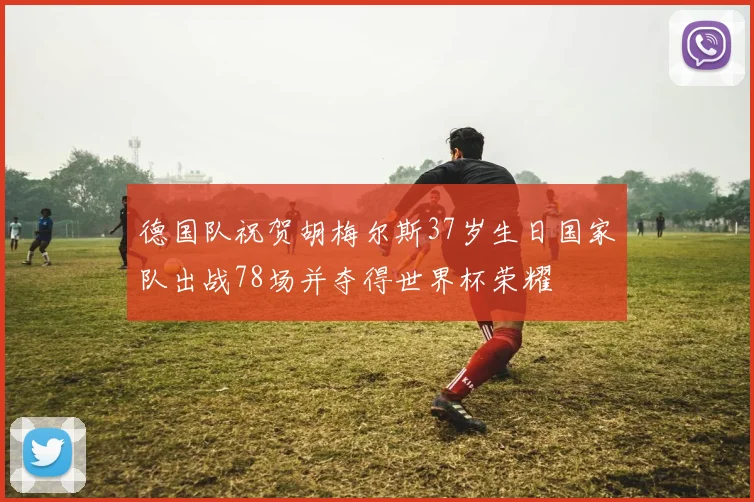 德国队祝贺胡梅尔斯37岁生日国家队出战78场并夺得世界杯荣耀