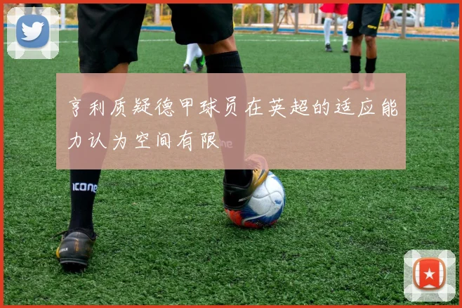 亨利质疑德甲球员在英超的适应能力认为空间有限