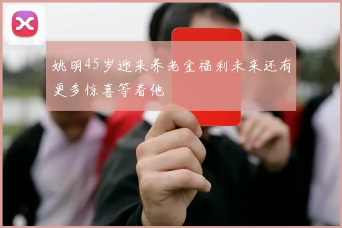 姚明45岁迎来养老金福利未来还有更多惊喜等着他
