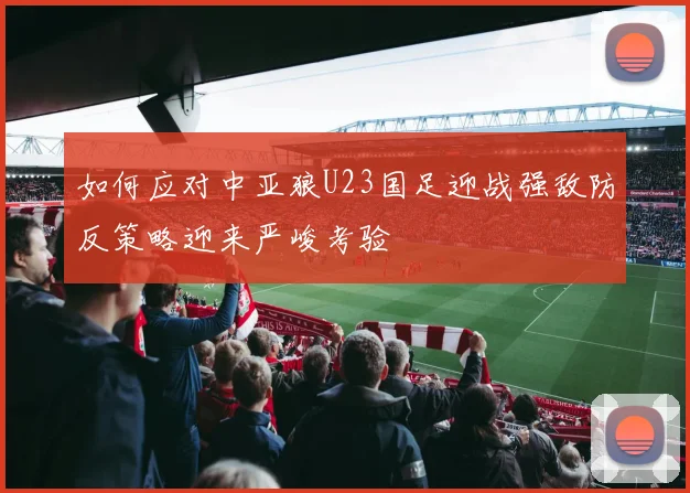 如何应对中亚狼U23国足迎战强敌防反策略迎来严峻考验