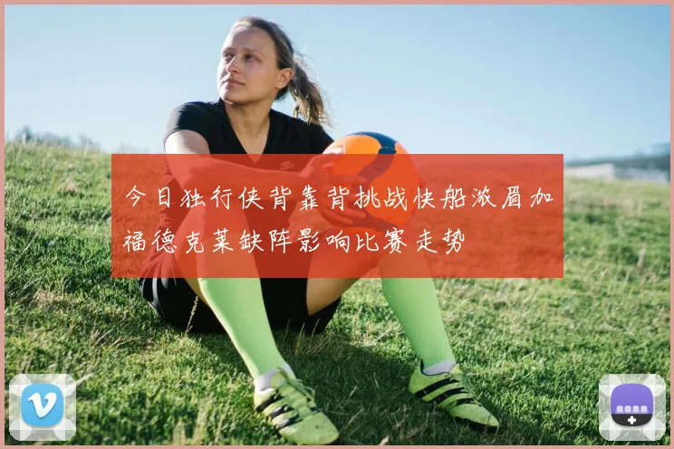 今日独行侠背靠背挑战快船浓眉加福德克莱缺阵影响比赛走势