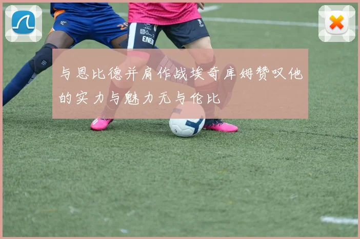 与恩比德并肩作战埃奇库姆赞叹他的实力与魅力无与伦比