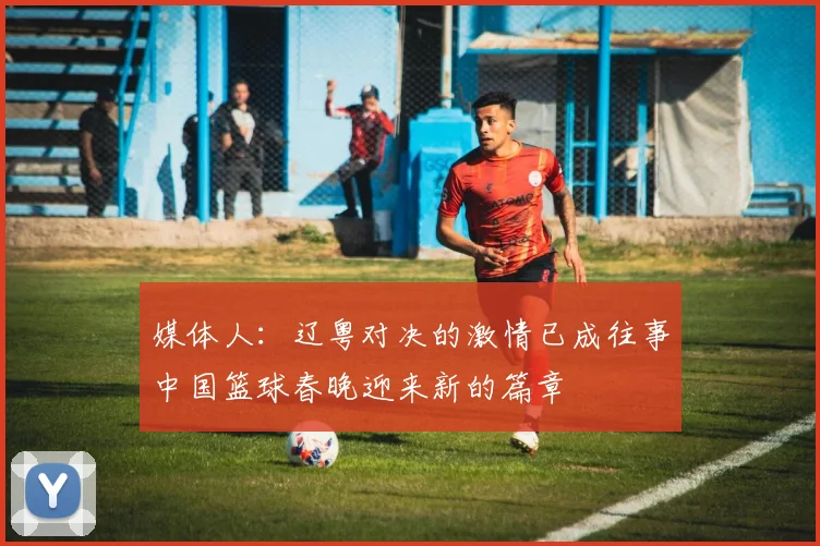 媒体人：辽粤对决的激情已成往事中国篮球春晚迎来新的篇章