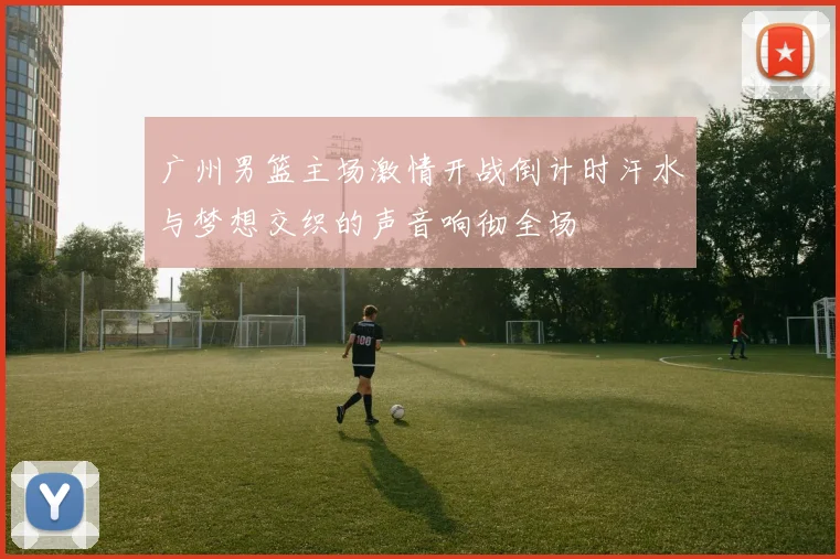 广州男篮主场激情开战倒计时汗水与梦想交织的声音响彻全场