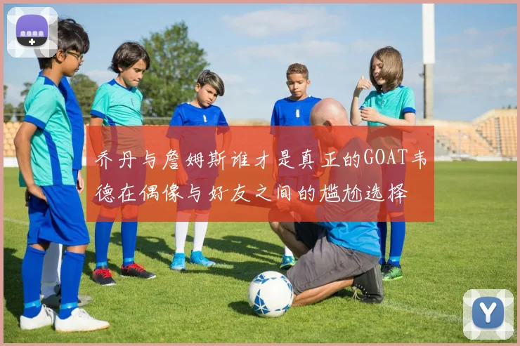 乔丹与詹姆斯谁才是真正的GOAT韦德在偶像与好友之间的尴尬选择