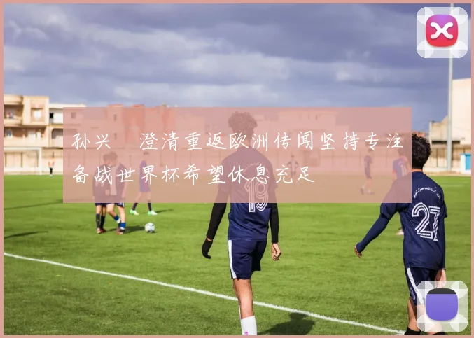 孙兴慜澄清重返欧洲传闻坚持专注备战世界杯希望休息充足