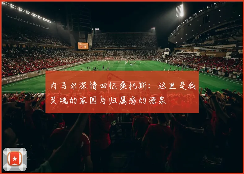 内马尔深情回忆桑托斯：这里是我灵魂的家园与归属感的源泉