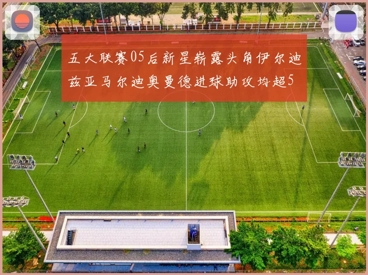 五大联赛05后新星崭露头角伊尔迪兹亚马尔迪奥曼德进球助攻均超5