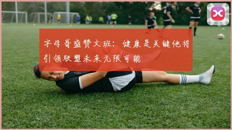 字母哥盛赞文班：健康是关键他将引领联盟未来无限可能