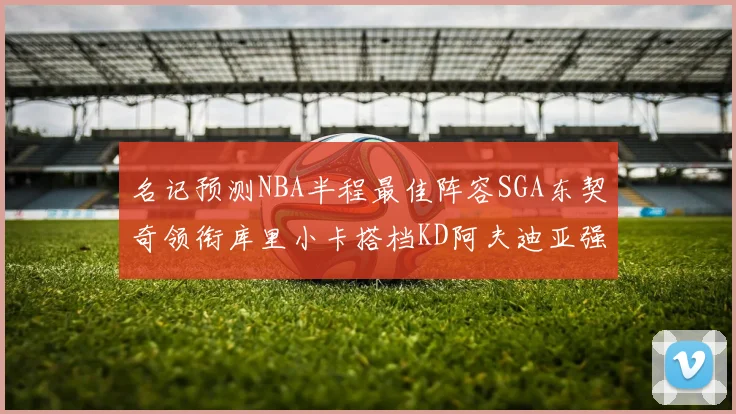 名记预测NBA半程最佳阵容SGA东契奇领衔库里小卡搭档KD阿夫迪亚强势入选