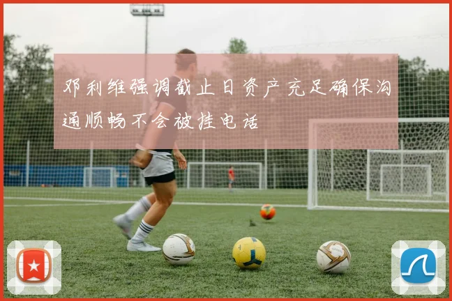 邓利维强调截止日资产充足确保沟通顺畅不会被挂电话