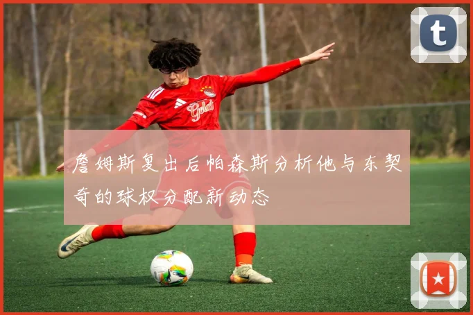 詹姆斯复出后帕森斯分析他与东契奇的球权分配新动态
