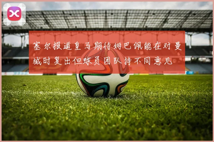 塞尔报道皇马期待姆巴佩能在对曼城时复出但球员团队持不同意见