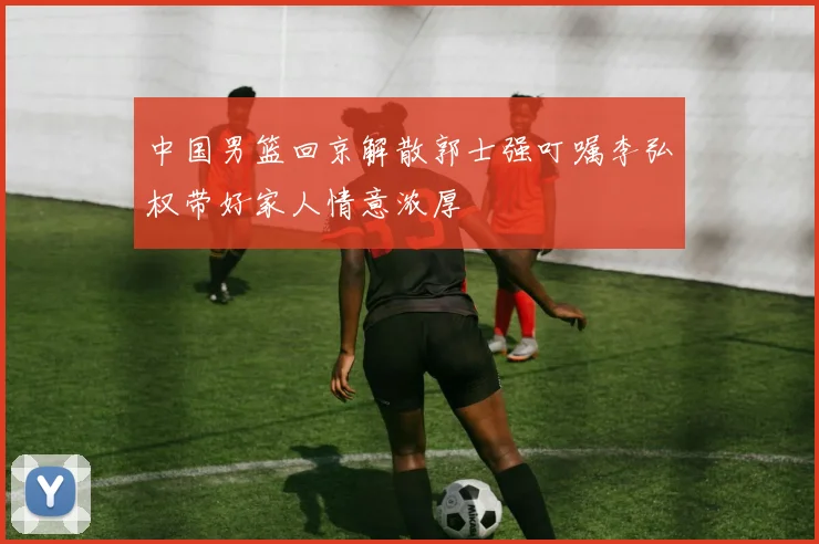 中国男篮回京解散郭士强叮嘱李弘权带好家人情意浓厚