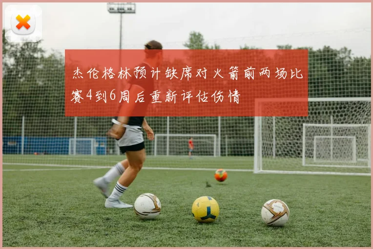 杰伦格林预计缺席对火箭前两场比赛4到6周后重新评估伤情